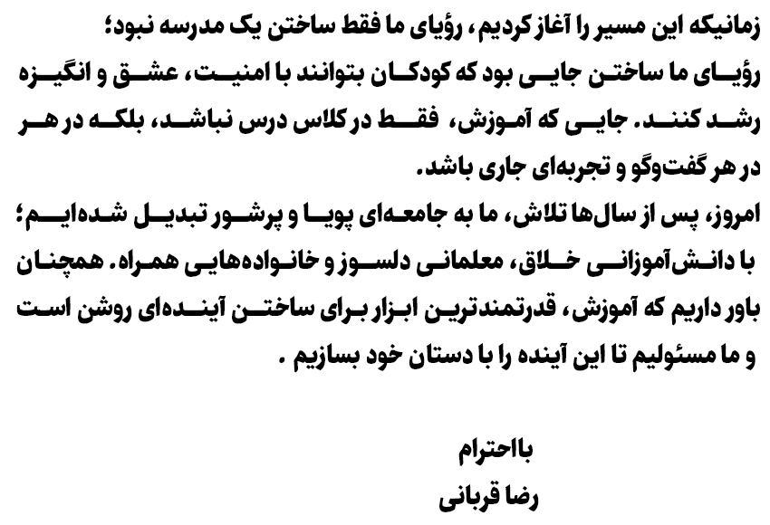 زمانیکه این مسیر را آغاز کردیم، رؤیای ما فقط ساختن یک مدرسه نبود؛ رؤیای ما ساختن جایی بود که کودکان بتوانند با امنیت، عشق و انگیزه رشد کنند. جایی که آموزش، فقط در کلاس درس نباشد، بلکه در هر گفت‌وگو و تجربه‌ای جاری باشد. امروز، پس از سال‌ها تلاش، ما به جامعه‌ای پویا و پرشور تبدیل شده‌ایم؛ با دانش‌آموزانی خلاق، معلمانی دلسوز و خانواده‌هایی همراه. همچنان باور داریم که آموزش، قدرتمندترین ابزار برای ساختن آینده‌ای روشن است و ما مسئولیم تا این آینده را با دستان خود بسازیم. بااحترام رضا قربانی